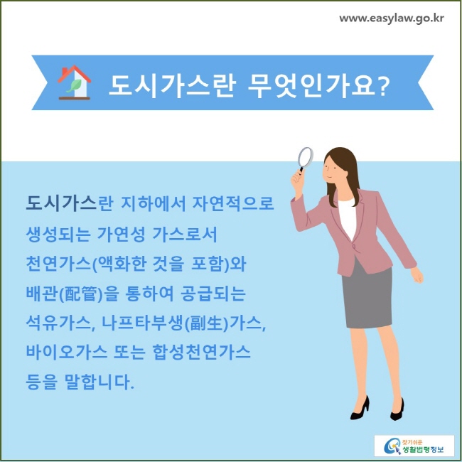 도시가스란 무엇인가요? 도시가스란 지하에서 자연적으로 생성되는 가연성 가스로서 천연가스(액화한 것을 포함)와 배관(配管)을 통하여 공급되는 석유가스, 나프타부생(副生)가스, 바이오가스 또는 합성천연가스 등을 말합니다.